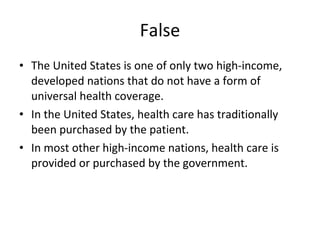 False The United States is one of only two high-income, developed nations that do not have a form of universal health coverage. In the United States, health care has traditionally been purchased by the patient. In most other high-income nations, health care is provided or purchased by the government.  