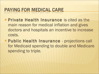Private Health Insurance  is cited as the main reason for medical inflation and gives doctors and hospitals an incentive to increase costs. Public Health Insurance  - projections call for Medicaid spending to double and Medicare spending to triple. 