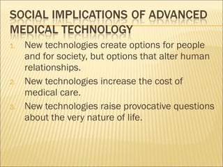 New technologies create options for people and for society, but options that alter human relationships. New technologies increase the cost of medical care.  New technologies raise provocative questions about the very nature of life.  