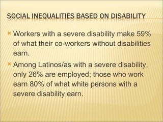 Workers with a severe disability make 59%  of what their co-workers without disabilities earn. Among Latinos/as with a severe disability, only 26% are employed; those who work earn 80% of what white persons with a severe disability earn. 
