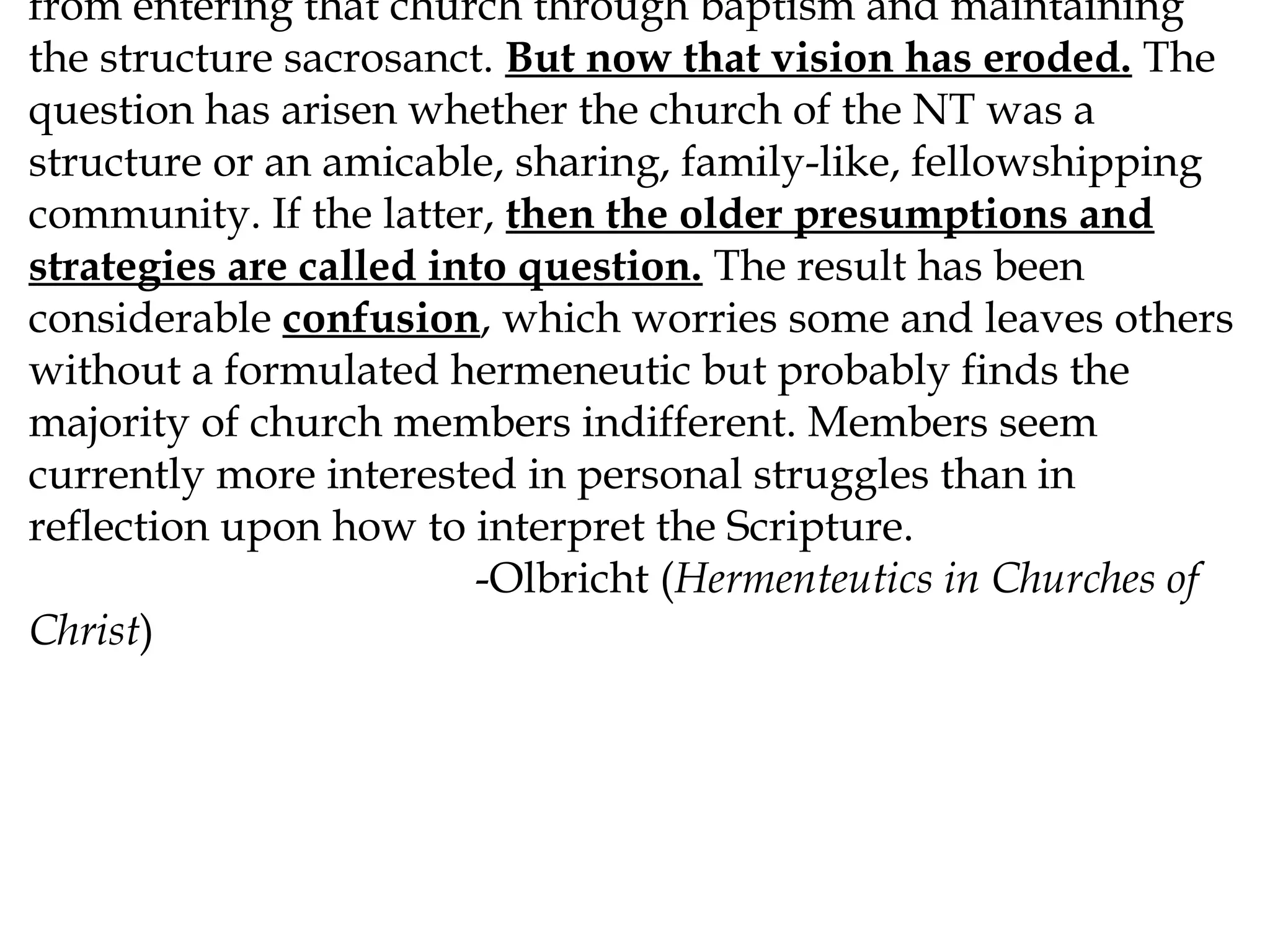 from entering that church through baptism and maintaining
the structure sacrosanct. But now that vision has eroded. The
question has arisen whether the church of the NT was a
structure or an amicable, sharing, family-like, fellowshipping
community. If the latter, then the older presumptions and
strategies are called into question. The result has been
considerable confusion, which worries some and leaves others
without a formulated hermeneutic but probably finds the
majority of church members indifferent. Members seem
currently more interested in personal struggles than in
reflection upon how to interpret the Scripture.
-Olbricht (Hermenteutics in Churches of
Christ)

 