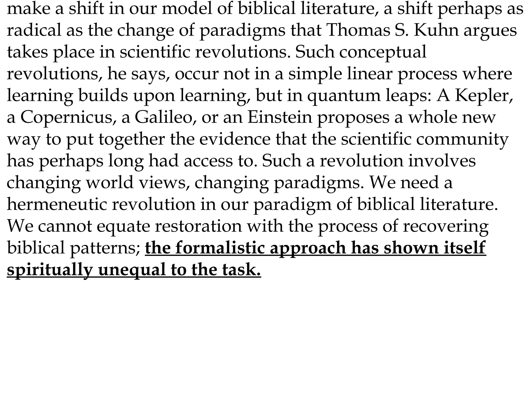 make a shift in our model of biblical literature, a shift perhaps as
radical as the change of paradigms that Thomas S. Kuhn argues
takes place in scientific revolutions. Such conceptual
revolutions, he says, occur not in a simple linear process where
learning builds upon learning, but in quantum leaps: A Kepler,
a Copernicus, a Galileo, or an Einstein proposes a whole new
way to put together the evidence that the scientific community
has perhaps long had access to. Such a revolution involves
changing world views, changing paradigms. We need a
hermeneutic revolution in our paradigm of biblical literature.
We cannot equate restoration with the process of recovering
biblical patterns; the formalistic approach has shown itself
spiritually unequal to the task.

 