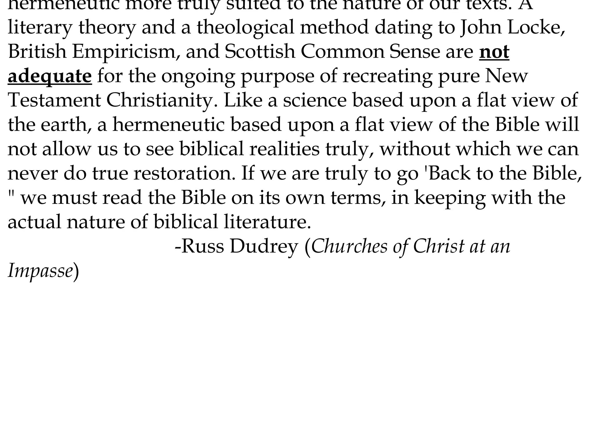 hermeneutic more truly suited to the nature of our texts. A
literary theory and a theological method dating to John Locke,
British Empiricism, and Scottish Common Sense are not
adequate for the ongoing purpose of recreating pure New
Testament Christianity. Like a science based upon a flat view of
the earth, a hermeneutic based upon a flat view of the Bible will
not allow us to see biblical realities truly, without which we can
never do true restoration. If we are truly to go 'Back to the Bible,
" we must read the Bible on its own terms, in keeping with the
actual nature of biblical literature.
-Russ Dudrey (Churches of Christ at an
Impasse)

 
