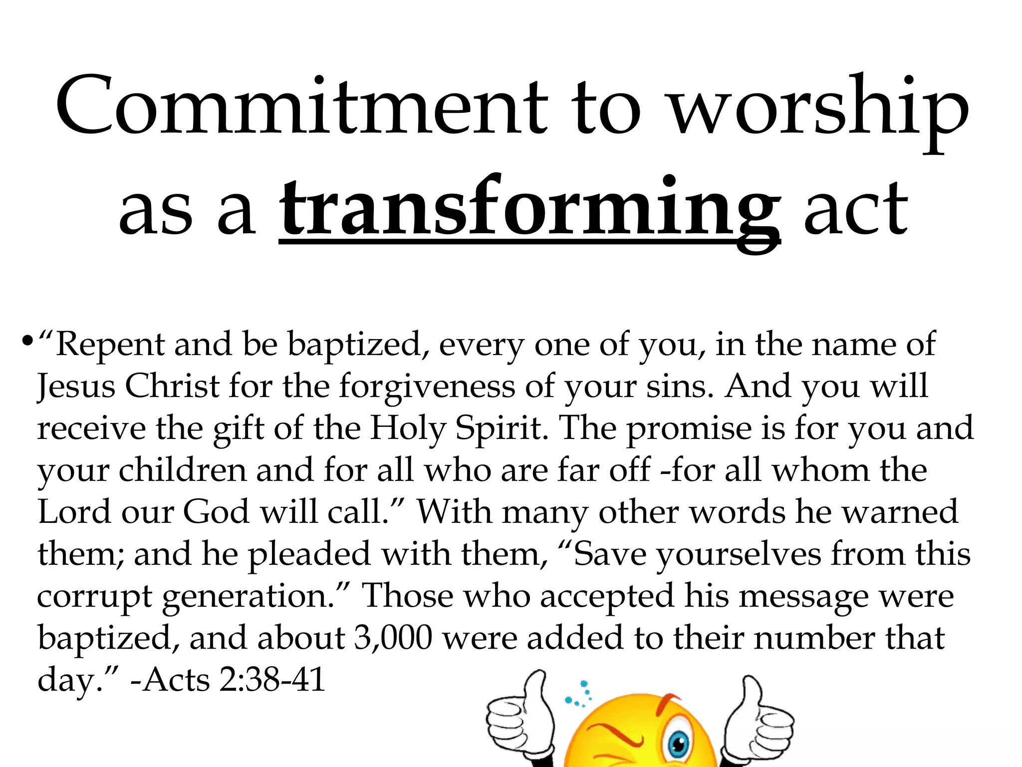 Commitment to worship
as a transforming act
•“Repent and be baptized, every one of you, in the name of
Jesus Christ for the forgiveness of your sins. And you will
receive the gift of the Holy Spirit. The promise is for you and
your children and for all who are far off -for all whom the
Lord our God will call.” With many other words he warned
them; and he pleaded with them, “Save yourselves from this
corrupt generation.” Those who accepted his message were
baptized, and about 3,000 were added to their number that
day.” -Acts 2:38-41

 