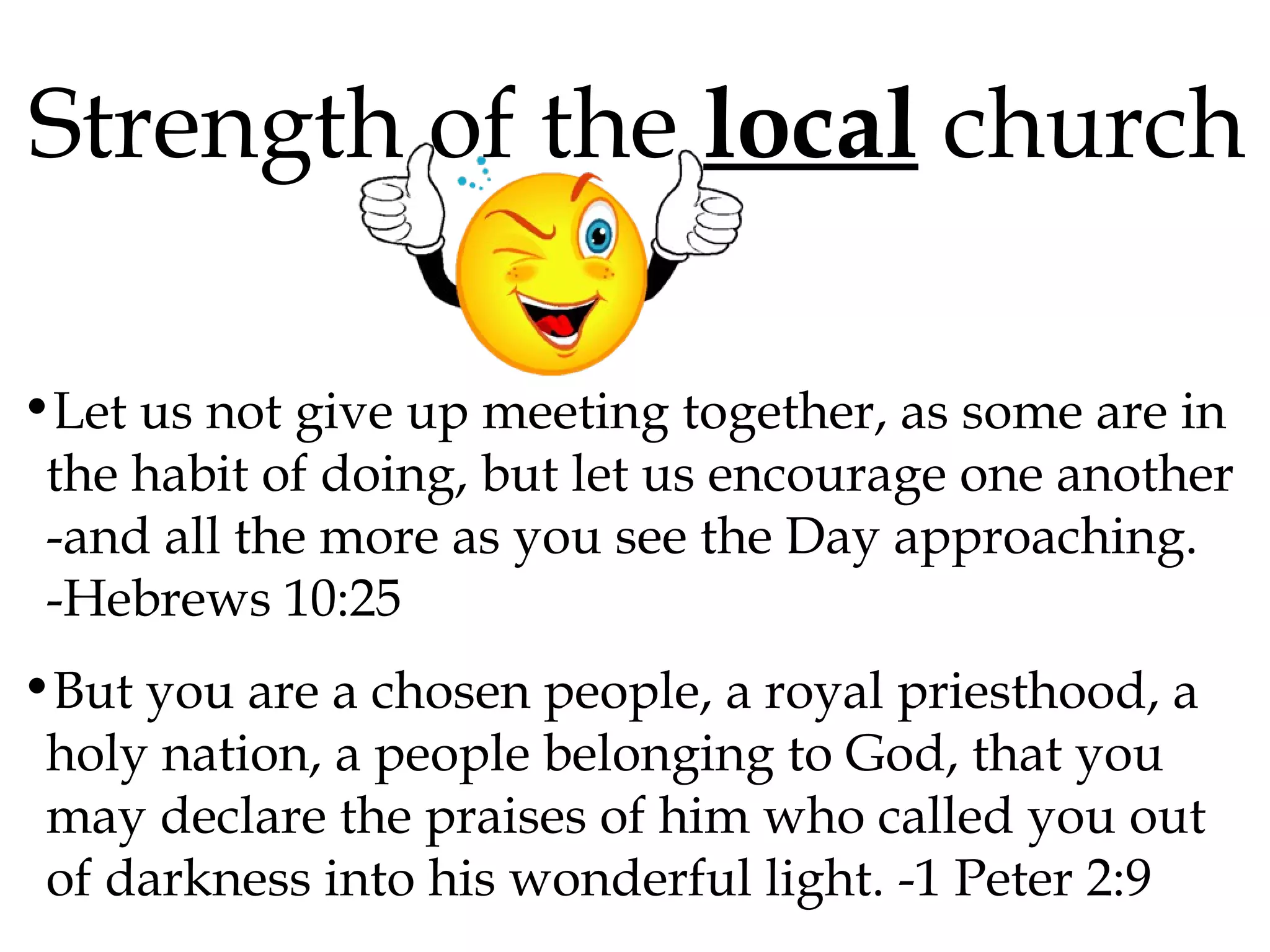 Strength of the local church
•Let us not give up meeting together, as some are in
the habit of doing, but let us encourage one another
-and all the more as you see the Day approaching.
-Hebrews 10:25
•But you are a chosen people, a royal priesthood, a
holy nation, a people belonging to God, that you
may declare the praises of him who called you out
of darkness into his wonderful light. -1 Peter 2:9

 