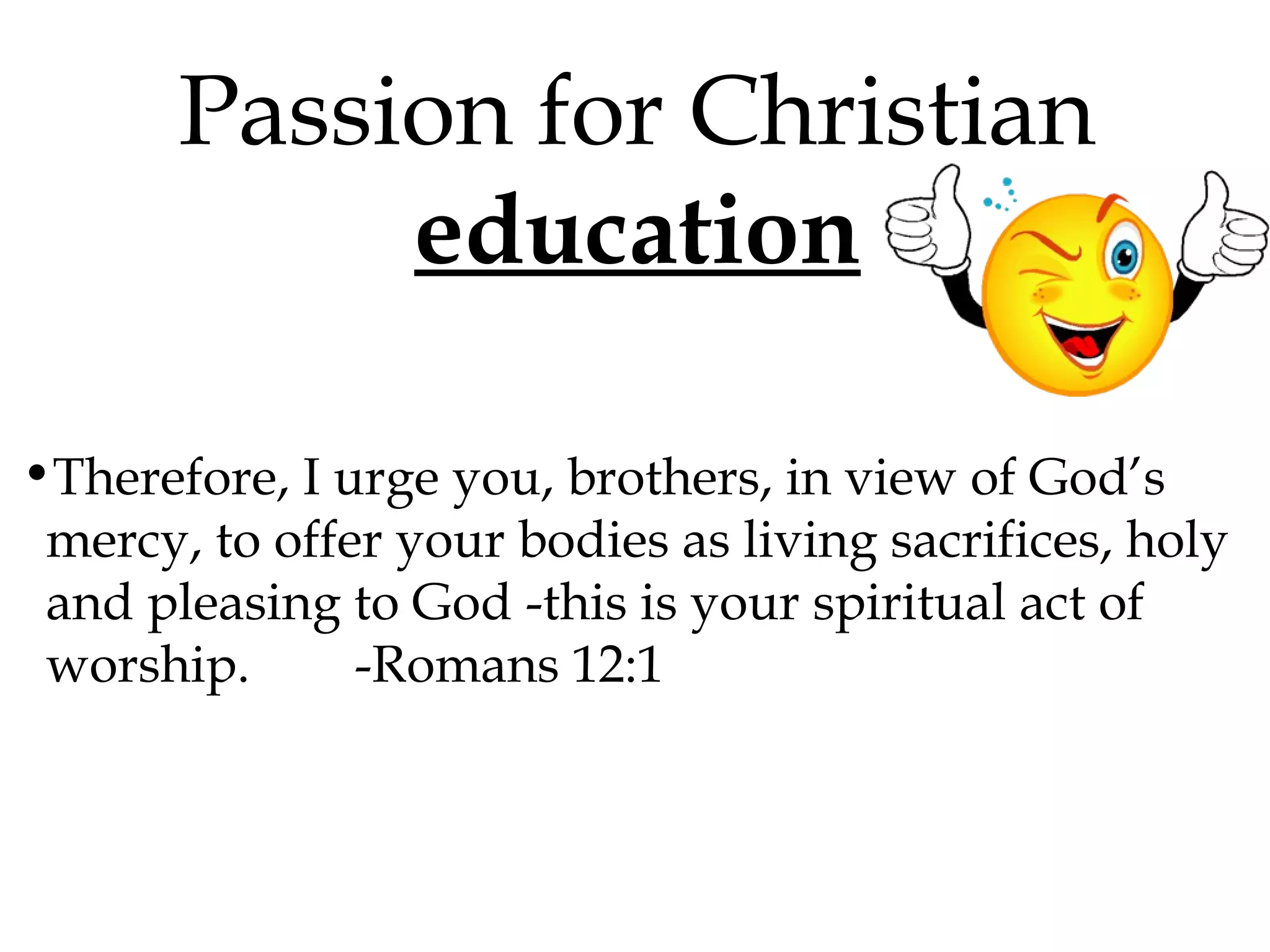 Passion for Christian
education
•Therefore, I urge you, brothers, in view of God’s
mercy, to offer your bodies as living sacrifices, holy
and pleasing to God -this is your spiritual act of
worship.
-Romans 12:1

 