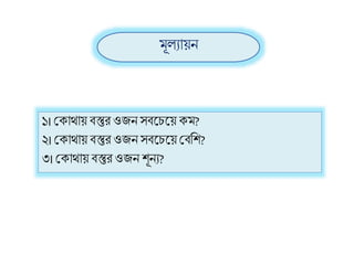 ১। শ্রক্ািায় িস্তুি ওজনসিলিলয় ক্ম?
২। শ্রক্ািায় িস্তুি ওজন সিলিলয় শ্রিরি?
৩। শ্রক্ািায় িস্তুি ওজন িূনয?
মূলযায়ন
 