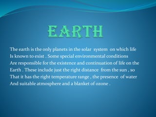The earth is the only planets in the solar system on which life
Is known to exist . Some special environmental conditions
Are responsible for the existence and continuation of life on the
Earth . These include just the right distance from the sun , so
That it has the right temperature range , the presence of water
And suitable atmosphere and a blanket of ozone .
 