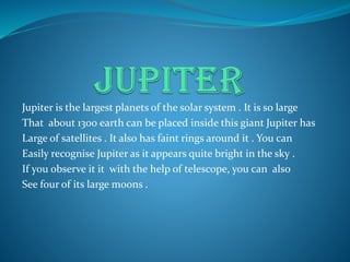 Jupiter is the largest planets of the solar system . It is so large
That about 1300 earth can be placed inside this giant Jupiter has
Large of satellites . It also has faint rings around it . You can
Easily recognise Jupiter as it appears quite bright in the sky .
If you observe it it with the help of telescope, you can also
See four of its large moons .
 