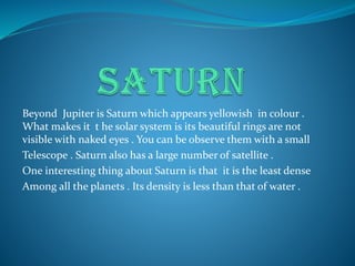 Beyond Jupiter is Saturn which appears yellowish in colour .
What makes it t he solar system is its beautiful rings are not
visible with naked eyes . You can be observe them with a small
Telescope . Saturn also has a large number of satellite .
One interesting thing about Saturn is that it is the least dense
Among all the planets . Its density is less than that of water .
 