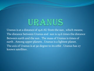 Uranus is at a distance of 19.6 AU from the sun , which means;
The distance between Uranus and sun is 19.6 times the distance
Between earth and the sun . The mass of Uranus is times of
earth . Among upper planets , Uranus is a lightest planet.
The axis of Uranus is at 90 degree to its orbit . Uranus has 27
known satellites .
 