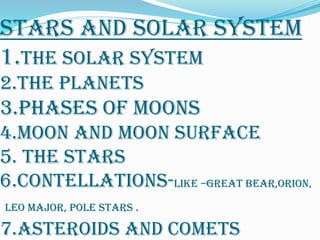 STARS AND SOLAR SYSTEM
1.THE SOLAR SYSTEM
2.THE PLANETS
3.phases of moons
4.moon and moon surface
5. the stars
6.contellations-like –great bear,orion,
leo major, pole stars .
7.ASTEROIDS AND COMETS
 