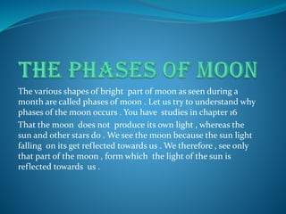The various shapes of bright part of moon as seen during a
month are called phases of moon . Let us try to understand why
phases of the moon occurs . You have studies in chapter 16
That the moon does not produce its own light , whereas the
sun and other stars do . We see the moon because the sun light
falling on its get reflected towards us . We therefore , see only
that part of the moon , form which the light of the sun is
reflected towards us .
 
