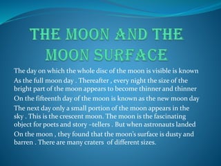 The day on which the whole disc of the moon is visible is known
As the full moon day . Thereafter , every night the size of the
bright part of the moon appears to become thinner and thinner
On the fifteenth day of the moon is known as the new moon day
The next day only a small portion of the moon appears in the
sky . This is the crescent moon. The moon is the fascinating
object for poets and story –tellers . But when astronauts landed
On the moon , they found that the moon’s surface is dusty and
barren . There are many craters of different sizes.
 