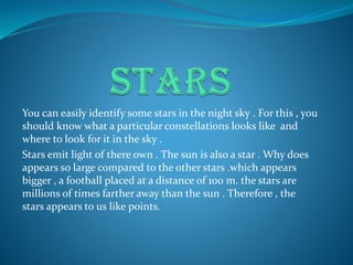 You can easily identify some stars in the night sky . For this , you
should know what a particular constellations looks like and
where to look for it in the sky .
Stars emit light of there own . The sun is also a star . Why does
appears so large compared to the other stars .which appears
bigger , a football placed at a distance of 100 m. the stars are
millions of times farther away than the sun . Therefore , the
stars appears to us like points.
 