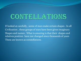 If looked at carefully , some of stars make certain shapes . In all
Civilization , these groups of stars have been given imaginary
Shapes and names . What is amazing is that their shapes and
relatives position have not changed since thousands of years
These are known as constellations .
 