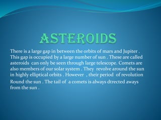 There is a large gap in between the orbits of mars and Jupiter .
This gap is occupied by a large number of sun . These are called
asteroids can only be seen through large telescope. Comets are
also members of our solar system . They revolve around the sun
in highly elliptical orbits . However , their period of revolution
Round the sun . The tail of a comets is always dtrected aways
from the sun .
 