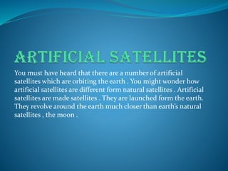 You must have heard that there are a number of artificial
satellites which are orbiting the earth . You might wonder how
artificial satellites are different form natural satellites . Artificial
satellites are made satellites . They are launched form the earth.
They revolve around the earth much closer than earth’s natural
satellites , the moon .
 