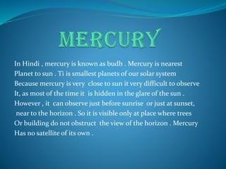 In Hindi , mercury is known as budh . Mercury is nearest
Planet to sun . Ti is smallest planets of our solar system
Because mercury is very close to sun it very difficult to observe
It, as most of the time it is hidden in the glare of the sun .
However , it can observe just before sunrise or just at sunset,
near to the horizon . So it is visible only at place where trees
Or building do not obstruct the view of the horizon . Mercury
Has no satellite of its own .
 