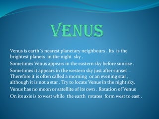 Venus is earth ‘s nearest planetary neighbours . Its is the
brightest planets in the night sky .
Sometimes Venus appears in the eastern sky before sunrise .
Sometimes it appears in the western sky just after sunset .
Therefore it is often called a morning or an evening star ,
although it is not a star . Try to locate Venus in the night sky.
Venus has no moon or satellite of its own . Rotation of Venus
On its axis is to west while the earth rotates form west to east .
 