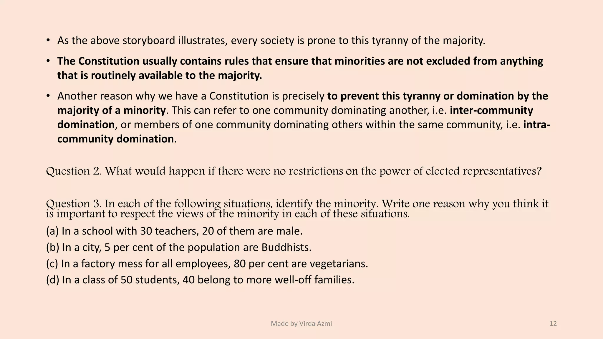 • As the above storyboard illustrates, every society is prone to this tyranny of the majority.
• The Constitution usually contains rules that ensure that minorities are not excluded from anything
that is routinely available to the majority.
• Another reason why we have a Constitution is precisely to prevent this tyranny or domination by the
majority of a minority. This can refer to one community dominating another, i.e. inter-community
domination, or members of one community dominating others within the same community, i.e. intra-
community domination.
Question 2. What would happen if there were no restrictions on the power of elected representatives?
Question 3. In each of the following situations, identify the minority. Write one reason why you think it
is important to respect the views of the minority in each of these situations.
(a) In a school with 30 teachers, 20 of them are male.
(b) In a city, 5 per cent of the population are Buddhists.
(c) In a factory mess for all employees, 80 per cent are vegetarians.
(d) In a class of 50 students, 40 belong to more well-off families.
Made by Virda Azmi 12
 