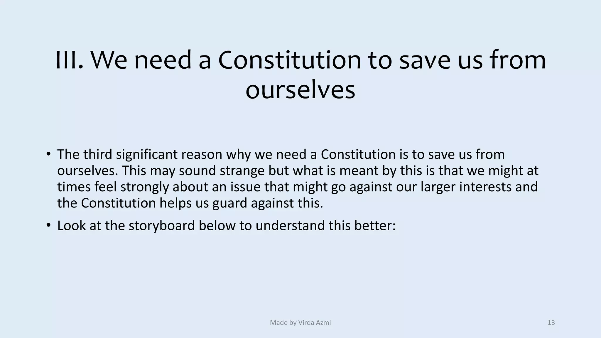 III. We need a Constitution to save us from
ourselves
• The third significant reason why we need a Constitution is to save us from
ourselves. This may sound strange but what is meant by this is that we might at
times feel strongly about an issue that might go against our larger interests and
the Constitution helps us guard against this.
• Look at the storyboard below to understand this better:
Made by Virda Azmi 13
 