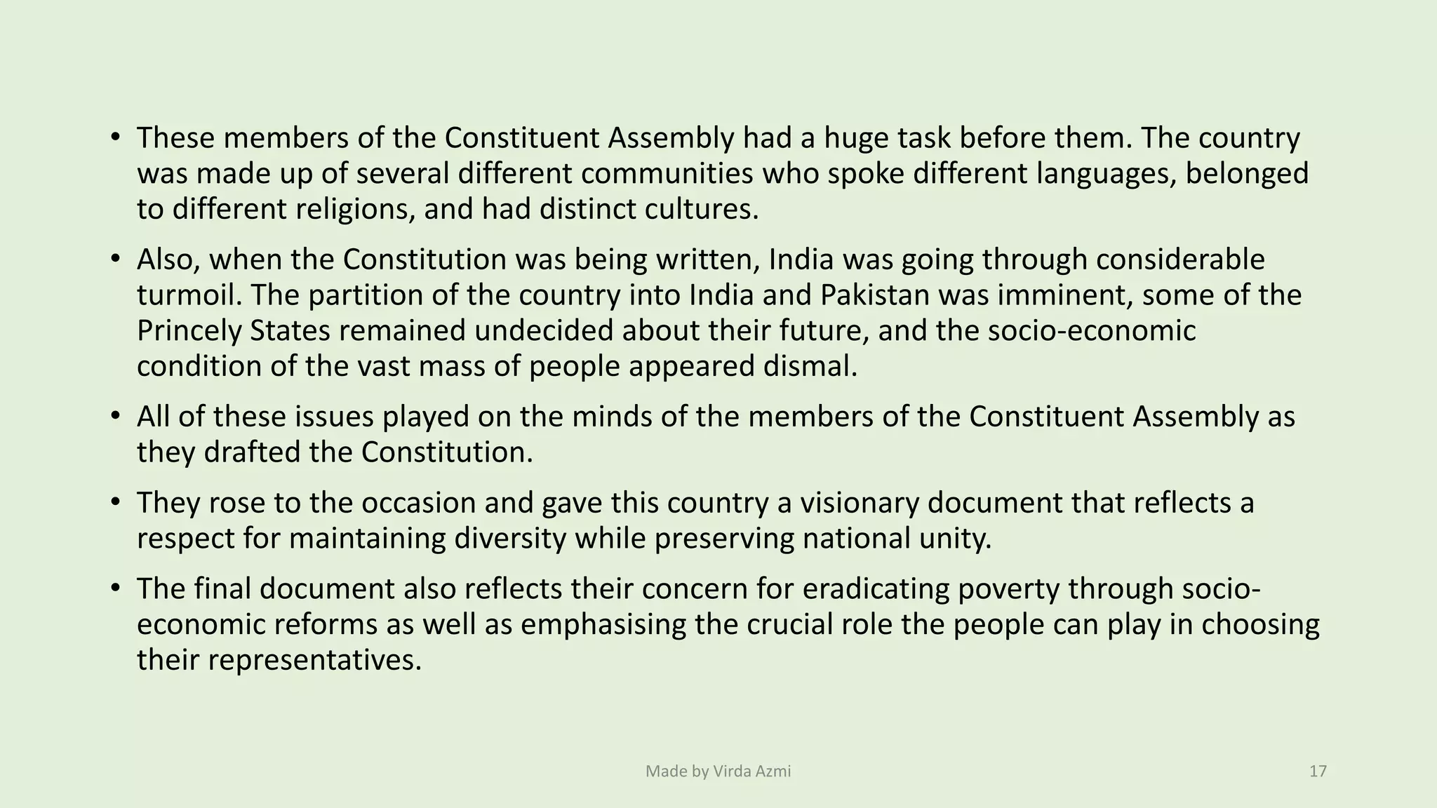 • These members of the Constituent Assembly had a huge task before them. The country
was made up of several different communities who spoke different languages, belonged
to different religions, and had distinct cultures.
• Also, when the Constitution was being written, India was going through considerable
turmoil. The partition of the country into India and Pakistan was imminent, some of the
Princely States remained undecided about their future, and the socio-economic
condition of the vast mass of people appeared dismal.
• All of these issues played on the minds of the members of the Constituent Assembly as
they drafted the Constitution.
• They rose to the occasion and gave this country a visionary document that reflects a
respect for maintaining diversity while preserving national unity.
• The final document also reflects their concern for eradicating poverty through socio-
economic reforms as well as emphasising the crucial role the people can play in choosing
their representatives.
Made by Virda Azmi 17
 