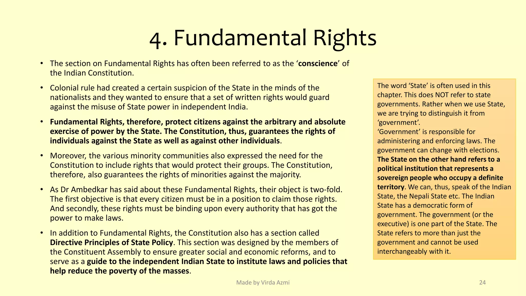 4. Fundamental Rights
• The section on Fundamental Rights has often been referred to as the ‘conscience’ of
the Indian Constitution.
• Colonial rule had created a certain suspicion of the State in the minds of the
nationalists and they wanted to ensure that a set of written rights would guard
against the misuse of State power in independent India.
• Fundamental Rights, therefore, protect citizens against the arbitrary and absolute
exercise of power by the State. The Constitution, thus, guarantees the rights of
individuals against the State as well as against other individuals.
• Moreover, the various minority communities also expressed the need for the
Constitution to include rights that would protect their groups. The Constitution,
therefore, also guarantees the rights of minorities against the majority.
• As Dr Ambedkar has said about these Fundamental Rights, their object is two-fold.
The first objective is that every citizen must be in a position to claim those rights.
And secondly, these rights must be binding upon every authority that has got the
power to make laws.
• In addition to Fundamental Rights, the Constitution also has a section called
Directive Principles of State Policy. This section was designed by the members of
the Constituent Assembly to ensure greater social and economic reforms, and to
serve as a guide to the independent Indian State to institute laws and policies that
help reduce the poverty of the masses.
The word ‘State’ is often used in this
chapter. This does NOT refer to state
governments. Rather when we use State,
we are trying to distinguish it from
‘government’.
‘Government’ is responsible for
administering and enforcing laws. The
government can change with elections.
The State on the other hand refers to a
political institution that represents a
sovereign people who occupy a definite
territory. We can, thus, speak of the Indian
State, the Nepali State etc. The Indian
State has a democratic form of
government. The government (or the
executive) is one part of the State. The
State refers to more than just the
government and cannot be used
interchangeably with it.
Made by Virda Azmi 24
 