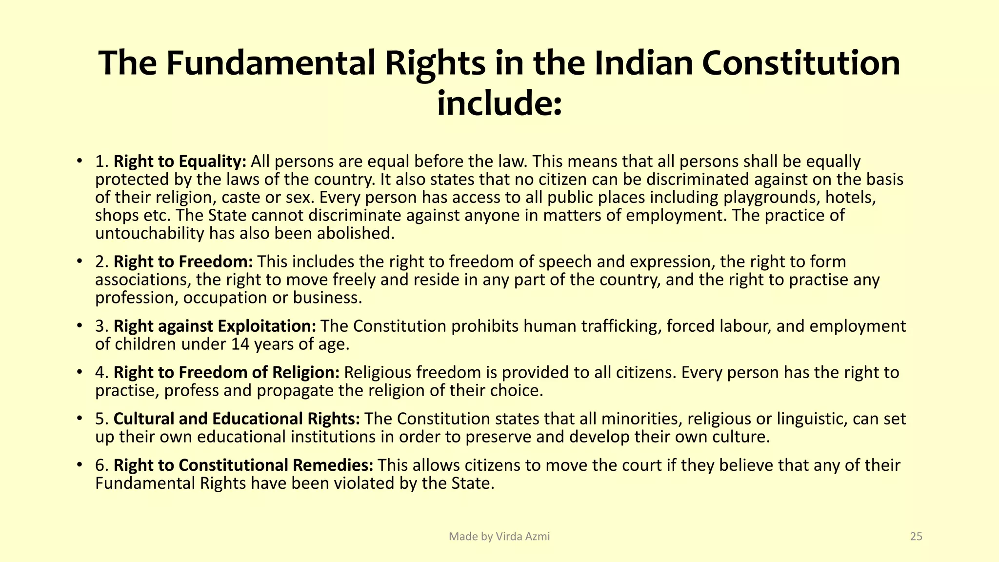 The Fundamental Rights in the Indian Constitution
include:
• 1. Right to Equality: All persons are equal before the law. This means that all persons shall be equally
protected by the laws of the country. It also states that no citizen can be discriminated against on the basis
of their religion, caste or sex. Every person has access to all public places including playgrounds, hotels,
shops etc. The State cannot discriminate against anyone in matters of employment. The practice of
untouchability has also been abolished.
• 2. Right to Freedom: This includes the right to freedom of speech and expression, the right to form
associations, the right to move freely and reside in any part of the country, and the right to practise any
profession, occupation or business.
• 3. Right against Exploitation: The Constitution prohibits human trafficking, forced labour, and employment
of children under 14 years of age.
• 4. Right to Freedom of Religion: Religious freedom is provided to all citizens. Every person has the right to
practise, profess and propagate the religion of their choice.
• 5. Cultural and Educational Rights: The Constitution states that all minorities, religious or linguistic, can set
up their own educational institutions in order to preserve and develop their own culture.
• 6. Right to Constitutional Remedies: This allows citizens to move the court if they believe that any of their
Fundamental Rights have been violated by the State.
Made by Virda Azmi 25
 