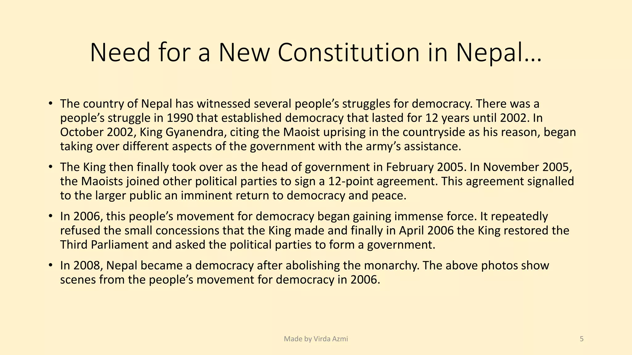 Need for a New Constitution in Nepal…
• The country of Nepal has witnessed several people’s struggles for democracy. There was a
people’s struggle in 1990 that established democracy that lasted for 12 years until 2002. In
October 2002, King Gyanendra, citing the Maoist uprising in the countryside as his reason, began
taking over different aspects of the government with the army’s assistance.
• The King then finally took over as the head of government in February 2005. In November 2005,
the Maoists joined other political parties to sign a 12-point agreement. This agreement signalled
to the larger public an imminent return to democracy and peace.
• In 2006, this people’s movement for democracy began gaining immense force. It repeatedly
refused the small concessions that the King made and finally in April 2006 the King restored the
Third Parliament and asked the political parties to form a government.
• In 2008, Nepal became a democracy after abolishing the monarchy. The above photos show
scenes from the people’s movement for democracy in 2006.
Made by Virda Azmi 5
 