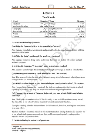 English—Iqbal Series Notes for Class 8th
Compiled by:
Seetal Daas (seetal.daas@gmail.com)
Teacher—English
1
LESSON 1
Two Schools
Word Meaning Word Meaning
Telebook ‫کتاب‬ ‫مشینی‬ Strange ‫عجیب‬
Mechanical teacher ‫استاد‬ ‫مشینی‬ Insert ‫کرنا‬ ‫داخل‬
Geography ‫جغرافیہ‬ Neighbourhood ‫پڑوس‬ ،‫محلہ‬
Sorrowfully ‫سے‬ ‫گینی‬ ‫غم‬ Conclude ‫کرنا‬ ‫ختم‬
Worse ‫تر‬ ‫بد‬ Quickly ‫سے‬ ‫تیزی‬
Century ‫صدی‬ Actually ‫دراصل‬
1.Answer the following questions:
Q-a) Why did Esha not believe in her grandfather’s words?
Ans. Because Esha had never seen and read printed books, the story her grandfather told that
was about old schools.
Q-b) Why did Esha’s mother call for a software engineer?
Ans. Because Esha was doing worse and worse, therefore, her mother felt sorrow and call
software engineer.
Q-c) Why did Esha say, “A man can’t know as much as a teacher?
Ans. Because Esha thought that a man has not enough knowledge as much as a teacher has.
Q-d) What type of school was there where Esha and Zain studied?
Ans. That was modernized school where students study, attend classes and submit homework
sitting at home via online classes.
Q-e) Which teacher do you prefer, human being or a mechanical teacher? Give reason.
Ans. Human being, because they can teach the students understanding their mind-level and
capability of learning, and they can assess that students are getting in or not.
Q-f) Compare the schools of Esha and Zain with your own school. Which one is better
and why?
Ans. Electricity—in modern school if the electricity is not available students cannot attend
the class. But in our school without electricity students can attend the class.
Eyesight—reading e-books make students’ eye vision weak, however, reading real book there
is no side effect.
Relation buildup—on online classes do not build the relation among students and teachers but
in our school students can communicate their problems regarding study, understanding
directly, teacher can counsel them.
2. Use the following in sentences of your own:
 