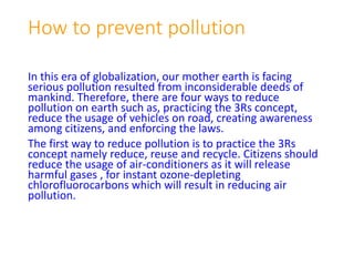 How to prevent pollution
In this era of globalization, our mother earth is facing
serious pollution resulted from inconsiderable deeds of
mankind. Therefore, there are four ways to reduce
pollution on earth such as, practicing the 3Rs concept,
reduce the usage of vehicles on road, creating awareness
among citizens, and enforcing the laws.
The first way to reduce pollution is to practice the 3Rs
concept namely reduce, reuse and recycle. Citizens should
reduce the usage of air-conditioners as it will release
harmful gases , for instant ozone-depleting
chlorofluorocarbons which will result in reducing air
pollution.
 