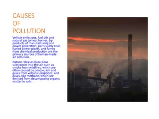 CAUSES
OF
POLLUTION
Vehicle emissions, fuel oils and
natural gas to heat homes, by-
products of manufacturing and
power generation, particularly coal-
fueled power plants, and fumes
from chemical production are the
primary sources of human-made
air pollution.
Nature releases hazardous
substances into the air, such as
smoke from wildfires, which are
often caused by people; ash and
gases from volcanic eruptions; and
gases, like methane, which are
emitted from decomposing organic
matter in soils.
 