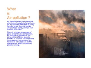 What
is
Air pollution ?
Air pollution refers to any physical,
chemical or biological change in the
air. It is the contamination of air by
harmful gases, dust and smoke
which affects plants, animals and
humans drastically.
There is a certain percentage of
gases present in the atmosphere.
An increase or decrease in the
composition of these gases is
harmful to survival. This imbalance
in the gaseous composition has
resulted in an increase in earth’s
temperature, which is known as
global warming.
 
