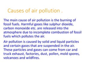 Causes of air pollution .
The main cause of air pollution is the burning of
fossil fuels. Harmful gases like sulphur dioxide,
carbon monoxide etc. are released into the
atmosphere due to incomplete combustion of fossil
fuels which pollutes the air.
Air pollution is caused by solid and liquid particles
and certain gases that are suspended in the air.
These particles and gases can come from car and
truck exhaust, factories, dust, pollen, mold spores,
volcanoes and wildfires.
 