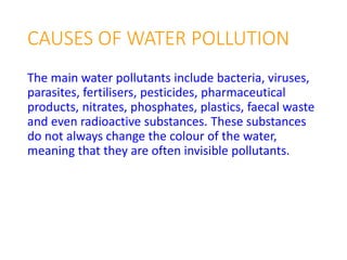 CAUSES OF WATER POLLUTION
The main water pollutants include bacteria, viruses,
parasites, fertilisers, pesticides, pharmaceutical
products, nitrates, phosphates, plastics, faecal waste
and even radioactive substances. These substances
do not always change the colour of the water,
meaning that they are often invisible pollutants.
 