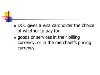  DCC gives a Visa cardholder the choice
of whether to pay for
goods or services in their billing
currency, or in the merchant’s pricing
currency.