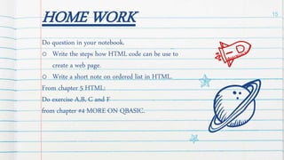 HOME WORK
Do question in your notebook.
o Write the steps how HTML code can be use to
create a web page.
o Write a short note on ordered list in HTML.
From chapter 5 HTML:
Do exercise A,B, C and F
from chapter #4 MORE ON QBASIC.
15
 