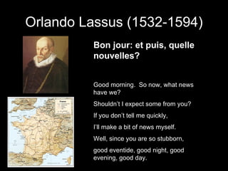 Orlando Lassus (1532-1594) Bon jour: et puis, quelle nouvelles? Good morning.  So now, what news have we? Shouldn’t I expect some from you? If you don’t tell me quickly, I’ll make a bit of news myself. Well, since you are so stubborn, good eventide, good night, good evening, good day. 