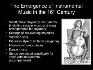 The Emergence of Instrumental Music in the 16 th  Century Vocal music played by instruments (including secular music and mass arrangements for keyboard) Settings of pre-existing melodies Variation sets Pieces in style of imitative polyphony Idiomatic/virtuosic pieces Dance music Songs composed specifically for voice with instrumental accompaniment 
