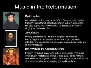 Music in the Reformation Martin Luther: Admired rich polyphonic music of the Franco-Netherlander tradition; still allowed polyphonic music in Latin in services, but also supported the cultivation of a tradition of hymn-singing in the vernacular John Calvin: Initially condemned all music in religious services as distracting from the real purpose of worship.  Ultimately relented, and supported the singing of simple psalm settings, in the vernacular. Henry VIII and the Anglican Church: Position regarded music was in flux: composers continued writing Latin motets and liturgical music alongside Anthems and Services in English.  Like in Germany, a native tradition of simple vernacular hymn-singing gradually evolved. 