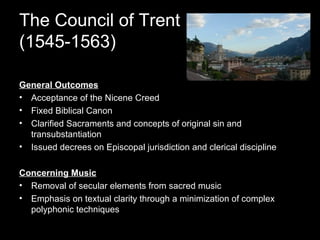 The Council of Trent (1545-1563) General Outcomes Acceptance of the Nicene Creed Fixed Biblical Canon Clarified Sacraments and concepts of original sin and transubstantiation Issued decrees on Episcopal jurisdiction and clerical discipline Concerning Music Removal of secular elements from sacred music Emphasis on textual clarity through a minimization of complex polyphonic techniques 