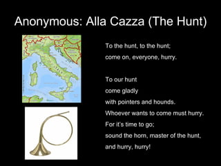 Anonymous: Alla Cazza (The Hunt) To the hunt, to the hunt;  come on, everyone, hurry. To our hunt come gladly  with pointers and hounds. Whoever wants to come must hurry. For it’s time to go; sound the horn, master of the hunt, and hurry, hurry! 