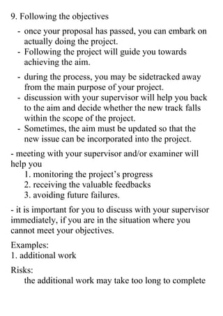 9. Following the objectives
 - once your proposal has passed, you can embark on
   actually doing the project.
 - Following the project will guide you towards
   achieving the aim.
 - during the process, you may be sidetracked away
   from the main purpose of your project.
 - discussion with your supervisor will help you back
   to the aim and decide whether the new track falls
   within the scope of the project.
 - Sometimes, the aim must be updated so that the
   new issue can be incorporated into the project.
- meeting with your supervisor and/or examiner will
help you
    1. monitoring the project’s progress
    2. receiving the valuable feedbacks
    3. avoiding future failures.
- it is important for you to discuss with your supervisor
immediately, if you are in the situation where you
cannot meet your objectives.
Examples:
1. additional work
Risks:
   the additional work may take too long to complete
 