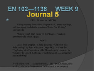                       DUE: November 1 (EOD)
         Using an essay from either chapter 9—12 in our readings,
    pick one essay, and do the questions “Ideas For Writing”
    (answer all).
        Write a rough draft based on the “Ideas…” section,
    approximately about a page.
                                 NEXT:
         Also, from chapter 16, read the essay “Addiction as a
    Relationship” by Jean Kilbourne (page 540). Answer the
    “Exploring Ideas” questions (all). How does the character in
    “Drunks” fit in with Kilbourne’s exploration of alcohol culture,
    and marketing?


    Word count: 675 Microsoft word, 12pt. DBL Spaced, save
    as .doc, .odt, or .rtf--- (these are the easiest for me to open).
 