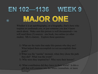 
    Whether it is an autobiography, or a biography, find a hero who
    inspires or confounds you, or just someone you don’t know
    much about. Make sure this person is well documented--- we
    will need three (3) sources: one book, two online (or other
    media). MLA citation. Explore these questions:


      1) What are the traits that make this person who they are?
         What helped them accomplish (or not accomplish) their
         goals?
      2) What was the “eureka” moment, when they chose the path
         they did? What was the event?
      3) Who were they inspired by? Who were their heroes?

      4) What contribution did they leave to their world? Is this a
        gift that will continue into the future (immediate, or more
        lasting)?
 