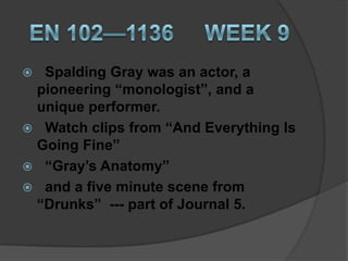  Spalding Gray was an actor, a
 pioneering “monologist”, and a
 unique performer.
 Watch clips from “And Everything Is
 Going Fine”
 “Gray’s Anatomy”
 and a five minute scene from
 “Drunks” --- part of Journal 5.
 