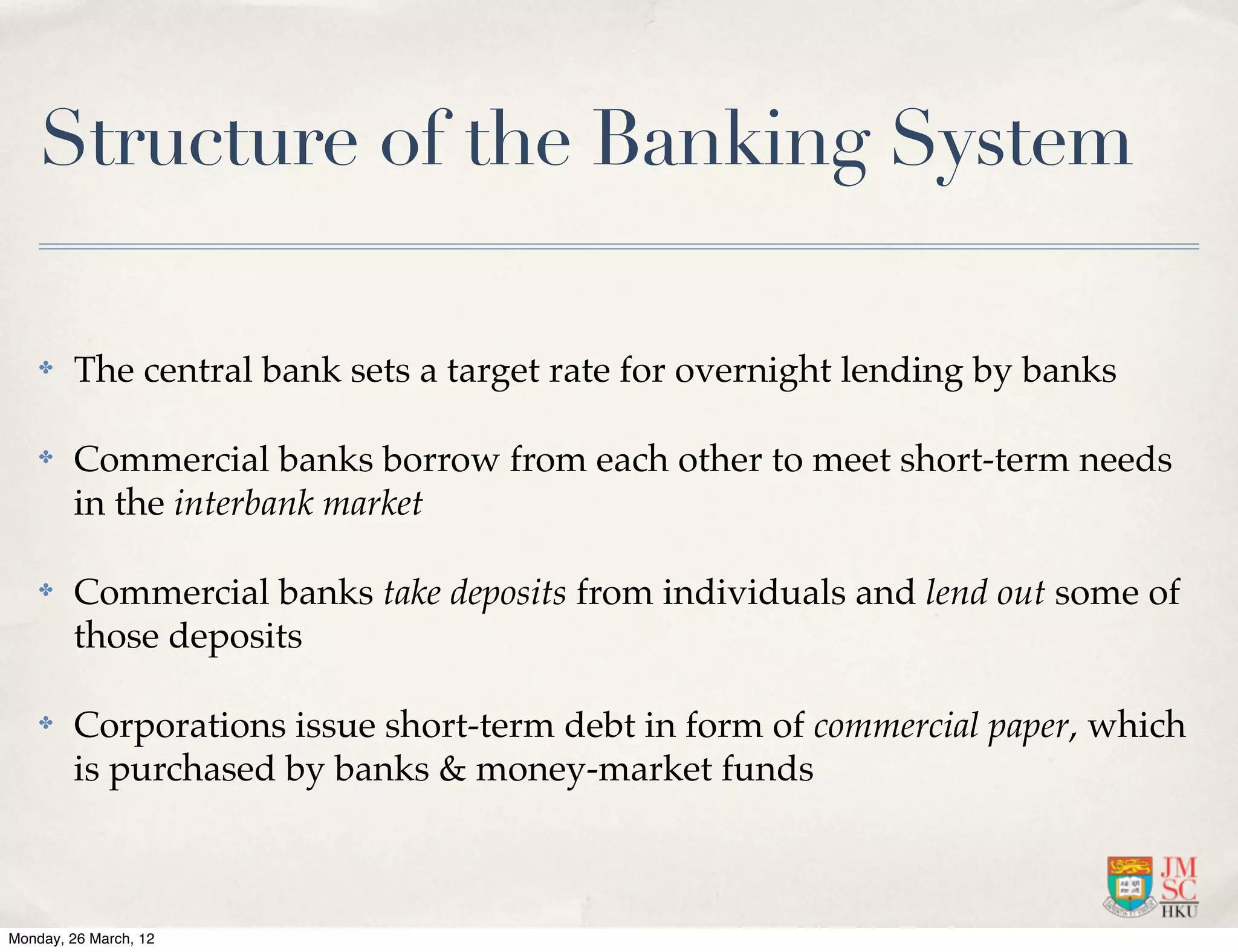 Structure of the Banking System

    ✤   The central bank sets a target rate for overnight lending by banks

    ✤   Commercial banks borrow from each other to meet short-term needs
        in the interbank market

    ✤   Commercial banks take deposits from individuals and lend out some of
        those deposits

    ✤   Corporations issue short-term debt in form of commercial paper, which
        is purchased by banks & money-market funds



Monday, 26 March, 12
 