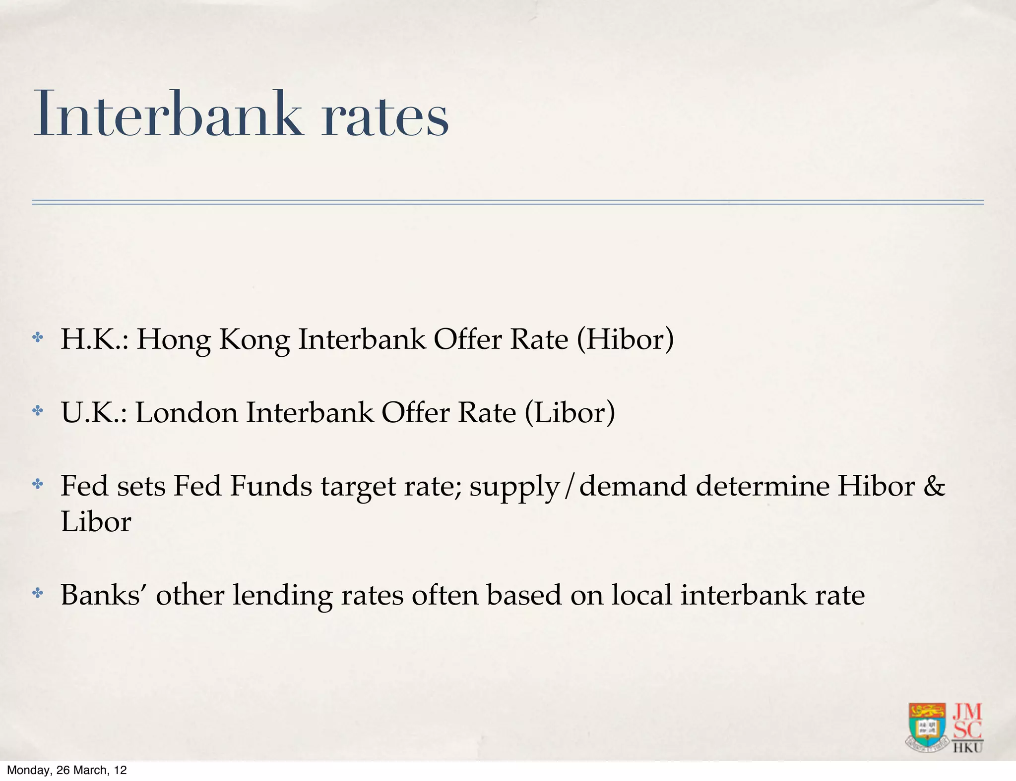 Interbank rates


    ✤   H.K.: Hong Kong Interbank Offer Rate (Hibor)

    ✤   U.K.: London Interbank Offer Rate (Libor)

    ✤   Fed sets Fed Funds target rate; supply/demand determine Hibor &
        Libor

    ✤   Banks’ other lending rates often based on local interbank rate




Monday, 26 March, 12
 