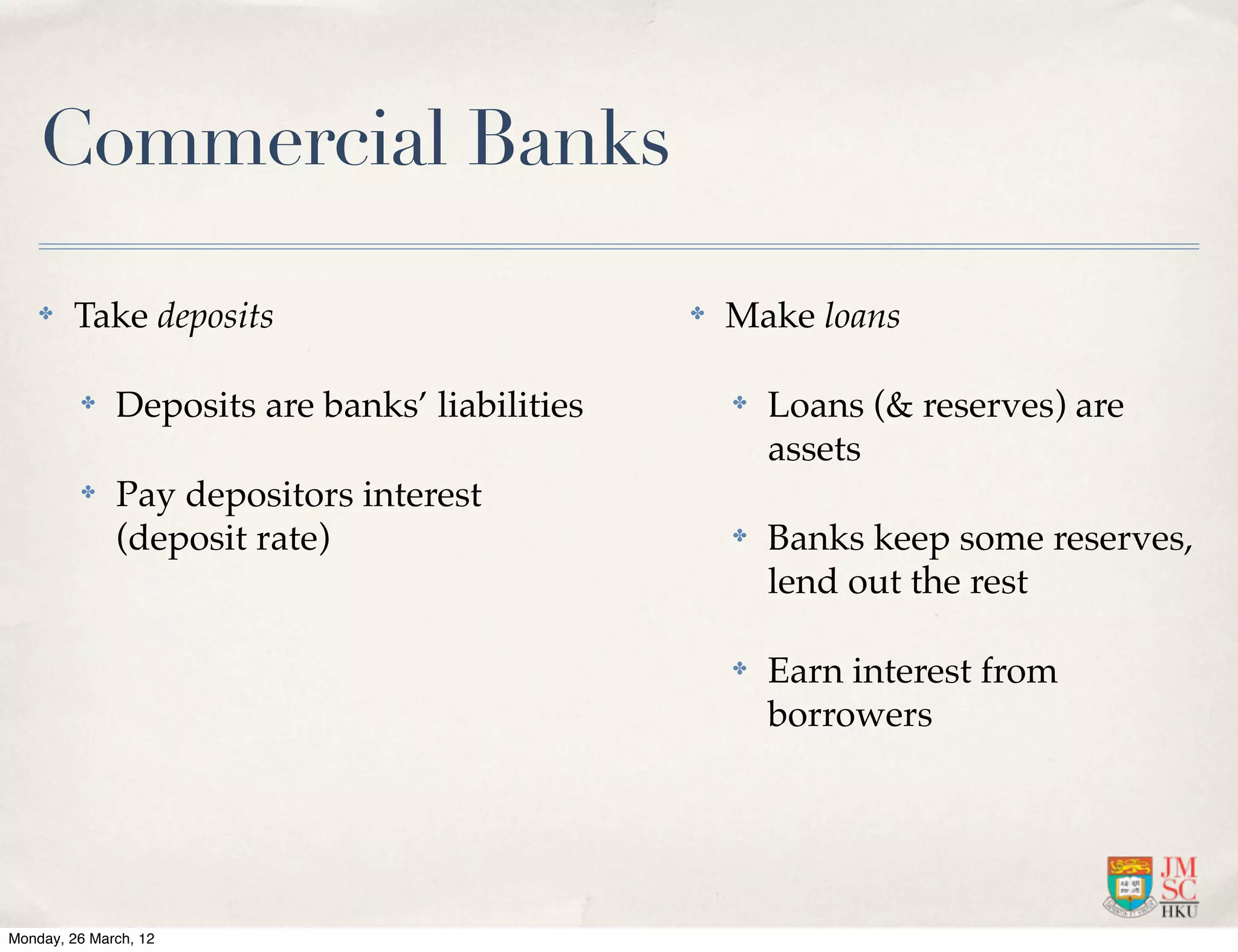 Commercial Banks

    ✤   Take deposits                           ✤   Make loans

         ✤    Deposits are banks’ liabilities       ✤   Loans (& reserves) are
                                                        assets
         ✤    Pay depositors interest
              (deposit rate)                        ✤   Banks keep some reserves,
                                                        lend out the rest

                                                    ✤   Earn interest from
                                                        borrowers




Monday, 26 March, 12
 
